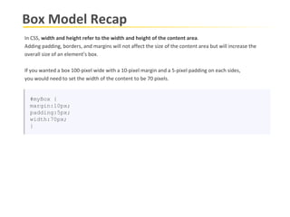 Box Model Recap In CSS,  width and height refer to the width and height of the content area .  Adding padding, borders, and margins will not affect the size of the content area but will increase the  overall size of an element’s box.  If you wanted a box 100-pixel wide with a 10-pixel margin and a 5-pixel padding on each sides,  you would need to set the width of the content to be 70 pixels. #myBox { margin:10px; padding:5px; width:70px; } 