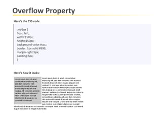 Overflow Property Here's the CSS code .myBox { float: left; width:150px; height:150px; background-color:#ccc; border: 1px solid #999; margin-right:5px; padding:5px; } Here's how it looks: 