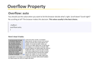 Overflow Property .myBox { overflow:auto; } Overflow: auto You should use this value when you want to let the browser decide what’s right. Scroll down? Scroll right? No scrolling at all? The browser makes this decision.  This value usually is the best choice.  Here's how it looks: 