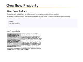 Overflow Property .myBox { overflow:hidden; } Overflow: hidden This value will not add any scrollbars or will not display more text then needed.  When the content crosses the ‘height’ given to the container, it simply don’t display that content.   Here's how it looks: 