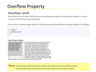 Overflow Property .myBox { overflow:scroll; } Overflow: scroll An overflow of scroll means that the browser should place scrollbars on the element whether or not the  contents of the element have overflowed.   Ensure there is always enough content in this box, because otherwise there are ugly scrollbars for nothing!  Here's how it looks: Note:  Theoretically, with the overflow property, the need for frames is greatly reduced. Unfortunately, some old browsers do not fully support the overflow property.   