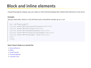 Block and inline elements Using CSS property, display, you can make an inline element display like a block-level element or vice-versa.  Example: Say you want tabs, which is a list (of links) and so should be marked up as a <ul> <ul id="maintabs"> <li><a href="#">PersonalFinance</a></li> <li><a href="#">BillPay</a></li> <li><a href="#">FundsTransfer</a></li> <li><a href="#">FinancialCalendar</a></li> <li><a href="#">Customer Care</a></li> <li> </ul> Here's how it looks as a normal list 