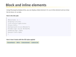 Block and inline elements #maintabs li { display:inline; list-style-type:none; float:left; background-color:#dce2c7; border:1px solid #c5d199; padding:5px 10px; margin-left:2px; } Here's how it looks with the CSS styles applied Here's the CSS code Using CSS property display:inline, you can display a block element <li> as an inline element and can show  the list items <li> as tabs. 
