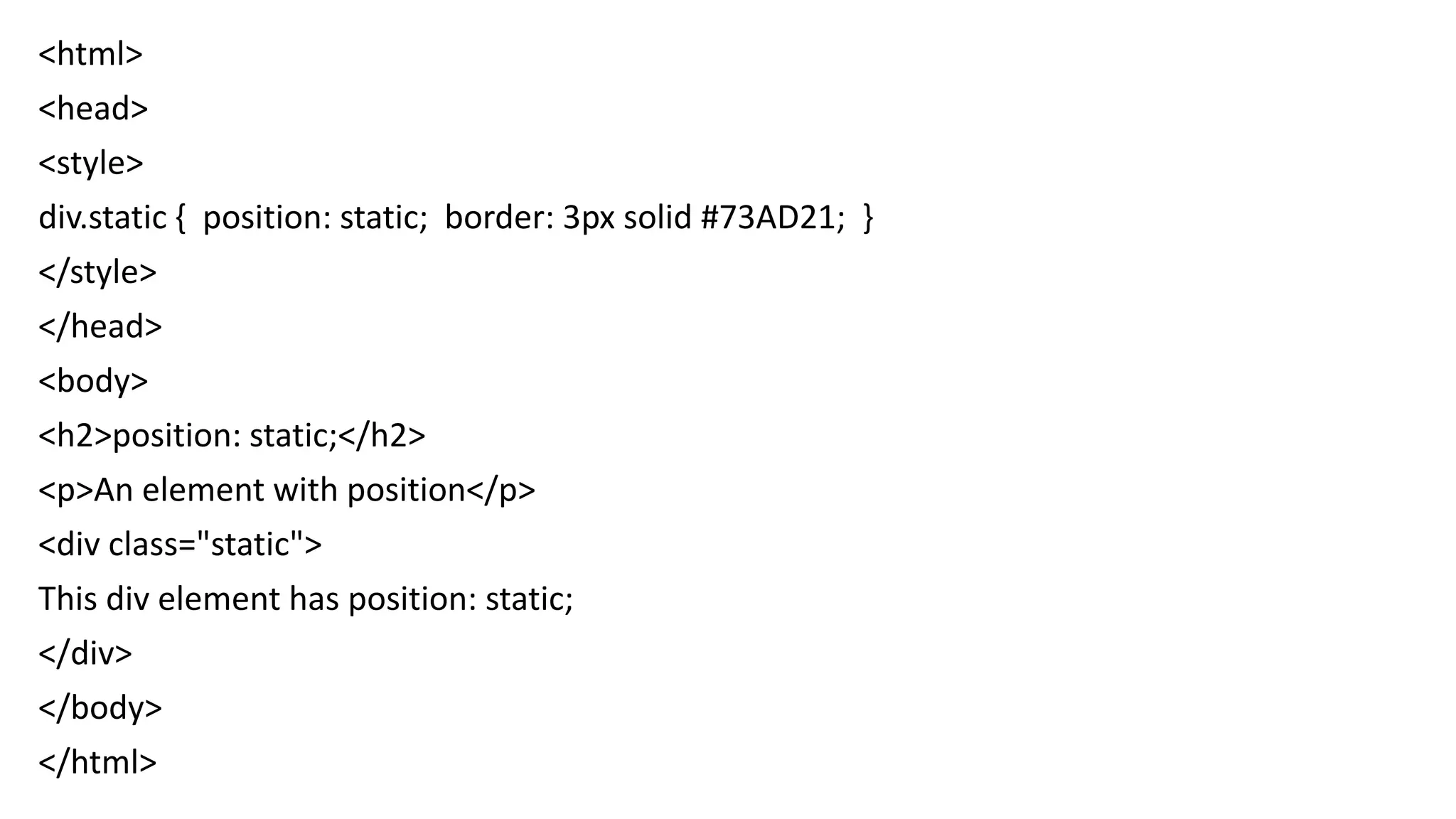 <html> <head> <style> div.static { position: static; border: 3px solid #73AD21; } </style> </head> <body> <h2>position: static;</h2> <p>An element with position</p> <div class="static"> This div element has position: static; </div> </body> </html> 