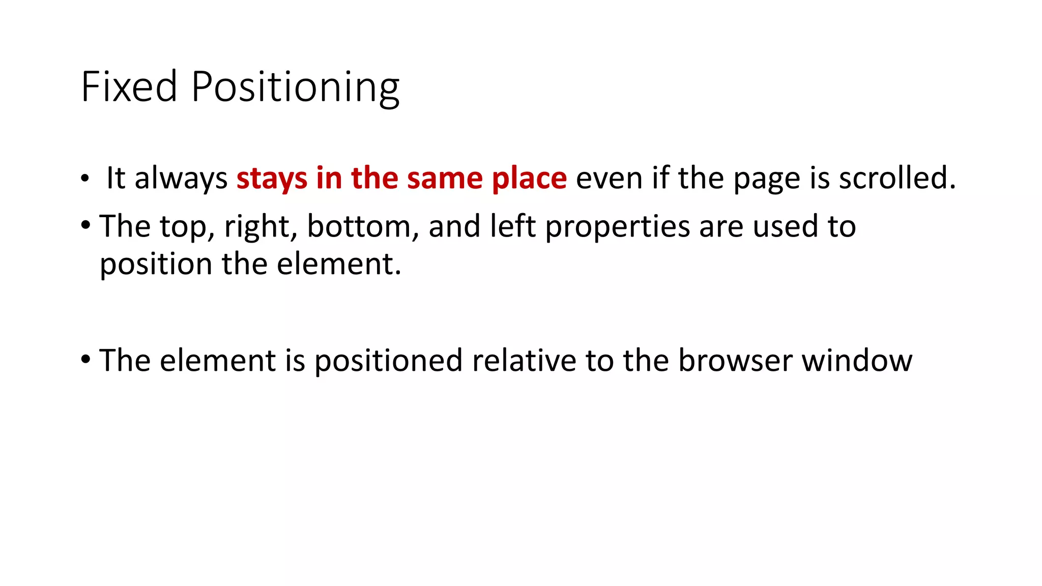• It always stays in the same place even if the page is scrolled. • The top, right, bottom, and left properties are used to position the element. • The element is positioned relative to the browser window Fixed Positioning 