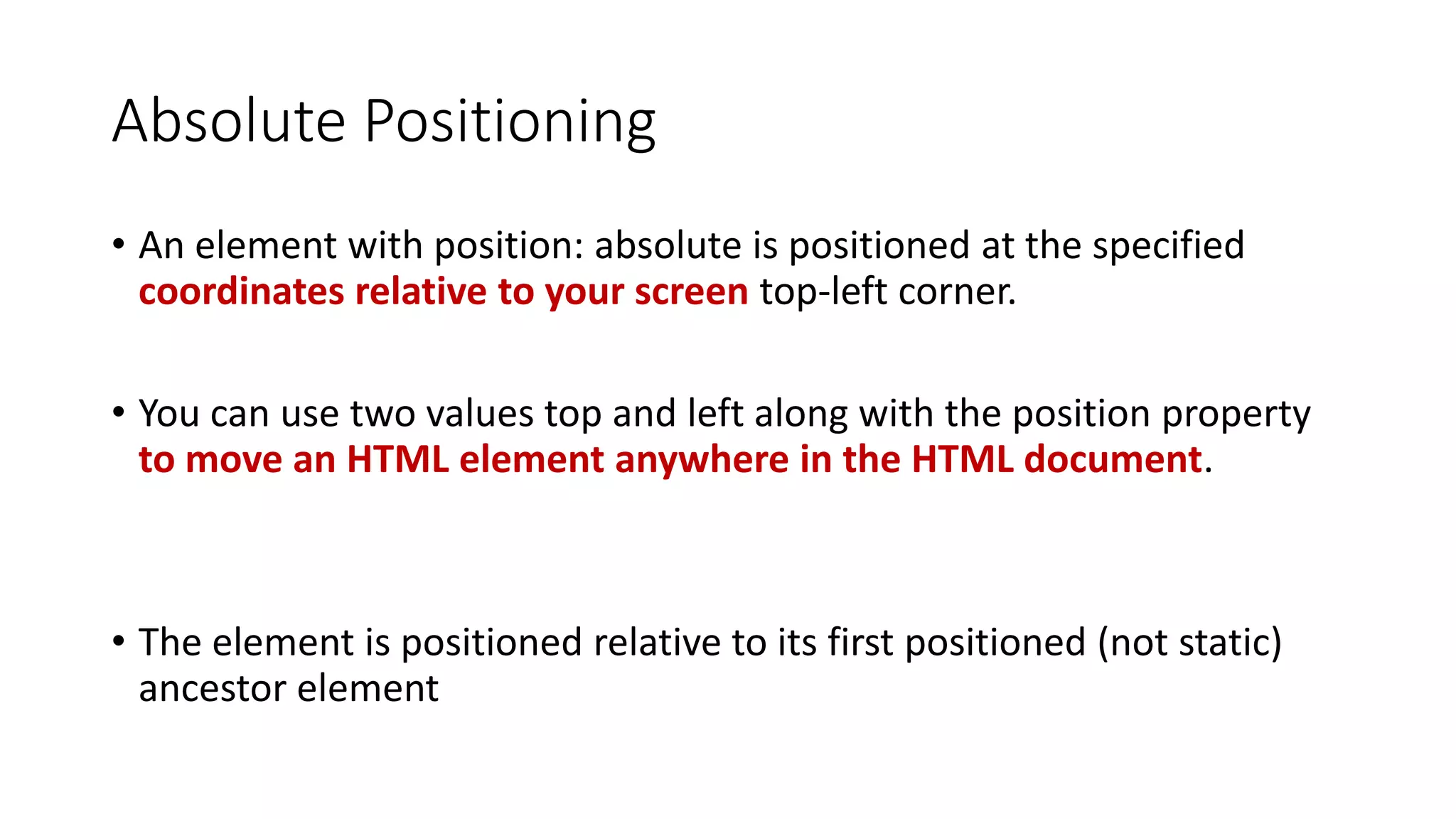 Absolute Positioning • An element with position: absolute is positioned at the specified coordinates relative to your screen top-left corner. • You can use two values top and left along with the position property to move an HTML element anywhere in the HTML document. • The element is positioned relative to its first positioned (not static) ancestor element 