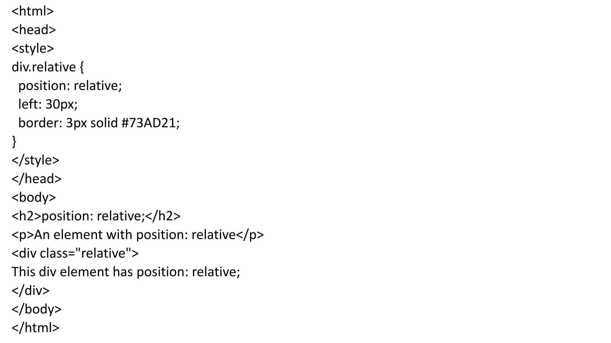 <html> <head> <style> div.relative { position: relative; left: 30px; border: 3px solid #73AD21; } </style> </head> <body> <h2>position: relative;</h2> <p>An element with position: relative</p> <div class="relative"> This div element has position: relative; </div> </body> </html> 