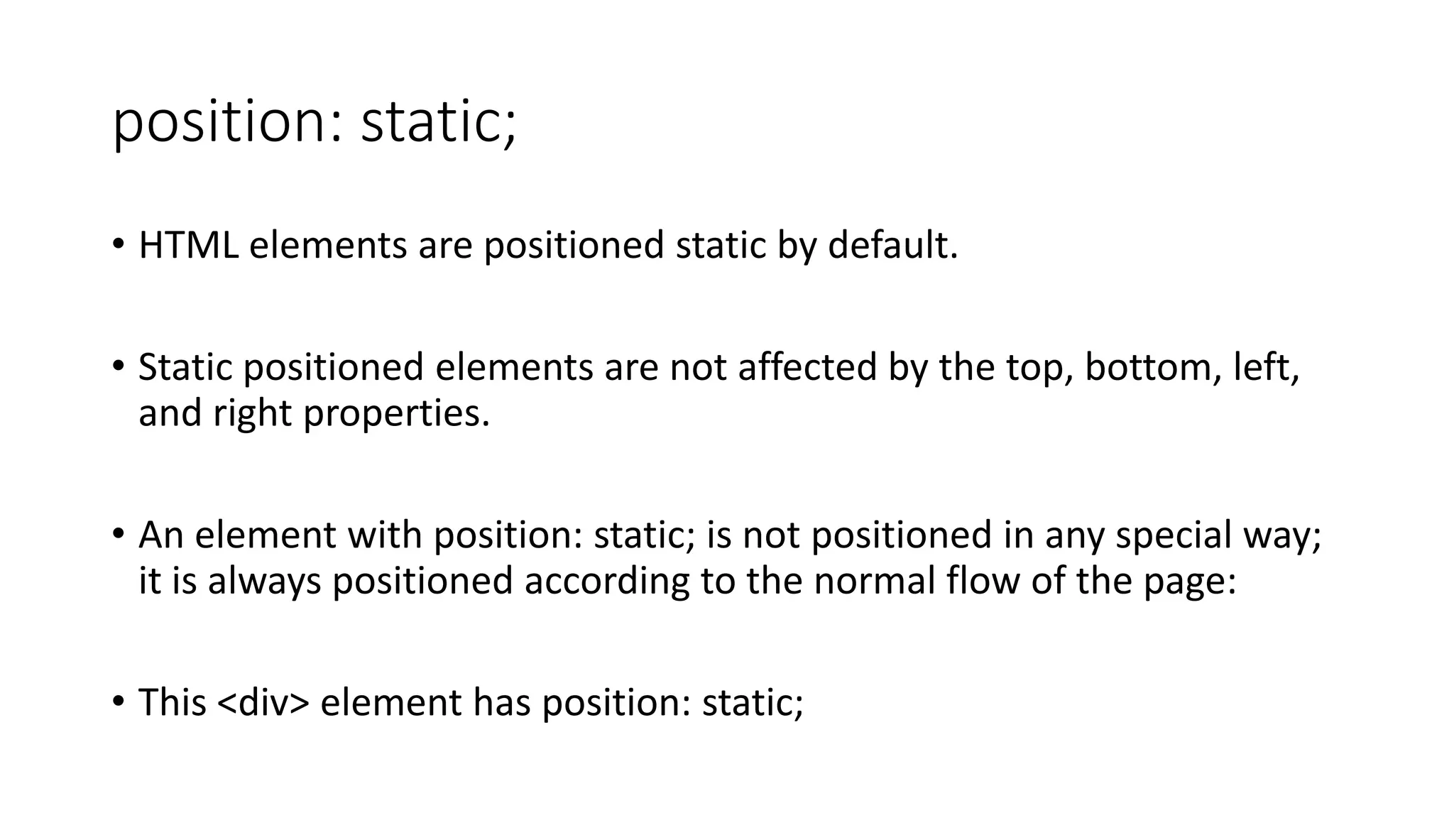 position: static; • HTML elements are positioned static by default. • Static positioned elements are not affected by the top, bottom, left, and right properties. • An element with position: static; is not positioned in any special way; it is always positioned according to the normal flow of the page: • This <div> element has position: static; 
