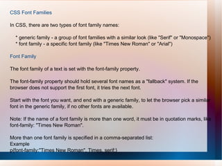 CSS Font Families
In CSS, there are two types of font family names:
* generic family - a group of font families with a similar look (like "Serif" or "Monospace")
* font family - a specific font family (like "Times New Roman" or "Arial")
Font Family
The font family of a text is set with the font-family property.
The font-family property should hold several font names as a "fallback" system. If the
browser does not support the first font, it tries the next font.
Start with the font you want, and end with a generic family, to let the browser pick a similar
font in the generic family, if no other fonts are available.
Note: If the name of a font family is more than one word, it must be in quotation marks, like
font-family: "Times New Roman".
More than one font family is specified in a comma-separated list:
Example
p{font-family:"Times New Roman", Times, serif;}
 