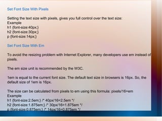 Set Font Size With Pixels
Setting the text size with pixels, gives you full control over the text size:
Example
h1 {font-size:40px;}
h2 {font-size:30px;}
p {font-size:14px;}
Set Font Size With Em
To avoid the resizing problem with Internet Explorer, many developers use em instead of
pixels.
The em size unit is recommended by the W3C.
1em is equal to the current font size. The default text size in browsers is 16px. So, the
default size of 1em is 16px.
The size can be calculated from pixels to em using this formula: pixels/16=em
Example
h1 {font-size:2.5em;} /* 40px/16=2.5em */
h2 {font-size:1.875em;} /* 30px/16=1.875em */
p {font-size:0.875em;} /* 14px/16=0.875em */
 