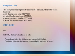 Background Color
The background-color property specifies the background color for links:
Example
a:link {background-color:#B2FF99;}
a:visited {background-color:#FFFF85;}
a:hover {background-color:#FF704D;}
a:active {background-color:#FF704D;}
CSS Lists
List
In HTML, there are two types of lists:
* unordered lists - the list items are marked with bullets
* ordered lists - the list items are marked with numbers or letters
 