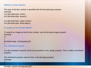 Different List Item Markers
The type of list item marker is specified with the list-style-type property:
Example
ul.a {list-style-type: circle;}
ul.b {list-style-type: square;}
ol.c {list-style-type: upper-roman;}
ol.d {list-style-type: lower-alpha;}
An Image as The List Item Marker
To specify an image as the list item marker, use the list-style-image property:
Example
ul
{
list-style-image: url('sqpurple.gif');
}
List - Shorthand property
It is also possible to specify all the list properties in one, single property. This is called a shorthand
property.
The shorthand property used for lists, is the list-style property:
Example
ul
{
list-style: square url("sqpurple.gif");
 