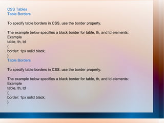 CSS Tables
Table Borders
To specify table borders in CSS, use the border property.
The example below specifies a black border for table, th, and td elements:
Example
table, th, td
{
border: 1px solid black;
}
Table Borders
To specify table borders in CSS, use the border property.
The example below specifies a black border for table, th, and td elements:
Example
table, th, td
{
border: 1px solid black;
}
 