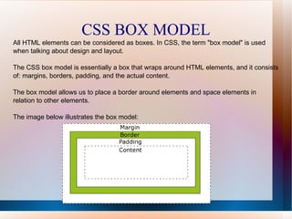 CSS BOX MODEL
All HTML elements can be considered as boxes. In CSS, the term "box model" is used
when talking about design and layout.
The CSS box model is essentially a box that wraps around HTML elements, and it consists
of: margins, borders, padding, and the actual content.
The box model allows us to place a border around elements and space elements in
relation to other elements.
The image below illustrates the box model:
 