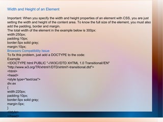 Width and Height of an Element
Important: When you specify the width and height properties of an element with CSS, you are just
setting the width and height of the content area. To know the full size of the element, you must also
add the padding, border and margin.
The total width of the element in the example below is 300px:
width:250px;
padding:10px;
border:5px solid gray;
margin:10px;
Browsers Compatibility Issue
To fix this problem, just add a DOCTYPE to the code:
Example
<!DOCTYPE html PUBLIC "-//W3C//DTD XHTML 1.0 Transitional//EN"
"http://www.w3.org/TR/xhtml1/DTD/xhtml1-transitional.dtd">
<html>
<head>
<style type="text/css">
div.ex
{
width:220px;
padding:10px;
border:5px solid gray;
margin:0px;
}
</style>
</head>
 