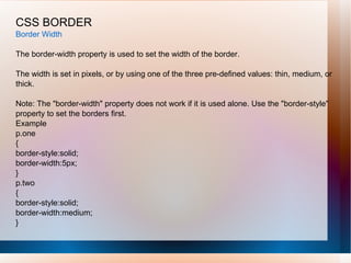 CSS BORDER
Border Width
The border-width property is used to set the width of the border.
The width is set in pixels, or by using one of the three pre-defined values: thin, medium, or
thick.
Note: The "border-width" property does not work if it is used alone. Use the "border-style"
property to set the borders first.
Example
p.one
{
border-style:solid;
border-width:5px;
}
p.two
{
border-style:solid;
border-width:medium;
}
 