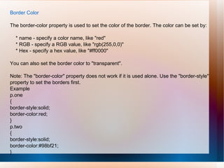 Border Color
The border-color property is used to set the color of the border. The color can be set by:
* name - specify a color name, like "red"
* RGB - specify a RGB value, like "rgb(255,0,0)"
* Hex - specify a hex value, like "#ff0000"
You can also set the border color to "transparent".
Note: The "border-color" property does not work if it is used alone. Use the "border-style"
property to set the borders first.
Example
p.one
{
border-style:solid;
border-color:red;
}
p.two
{
border-style:solid;
border-color:#98bf21;
}
 