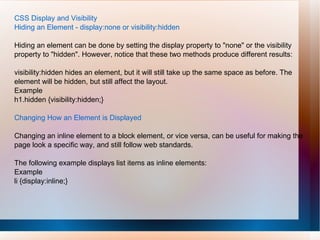 CSS Display and Visibility
Hiding an Element - display:none or visibility:hidden
Hiding an element can be done by setting the display property to "none" or the visibility
property to "hidden". However, notice that these two methods produce different results:
visibility:hidden hides an element, but it will still take up the same space as before. The
element will be hidden, but still affect the layout.
Example
h1.hidden {visibility:hidden;}
Changing How an Element is Displayed
Changing an inline element to a block element, or vice versa, can be useful for making the
page look a specific way, and still follow web standards.
The following example displays list items as inline elements:
Example
li {display:inline;}
 