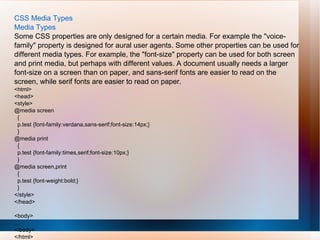 CSS Media Types
Media Types
Some CSS properties are only designed for a certain media. For example the "voice-
family" property is designed for aural user agents. Some other properties can be used for
different media types. For example, the "font-size" property can be used for both screen
and print media, but perhaps with different values. A document usually needs a larger
font-size on a screen than on paper, and sans-serif fonts are easier to read on the
screen, while serif fonts are easier to read on paper.
<html>
<head>
<style>
@media screen
{
p.test {font-family:verdana,sans-serif;font-size:14px;}
}
@media print
{
p.test {font-family:times,serif;font-size:10px;}
}
@media screen,print
{
p.test {font-weight:bold;}
}
</style>
</head>
<body>
....
</body>
</html>
 