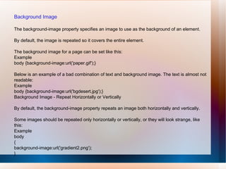 Background Image
The background-image property specifies an image to use as the background of an element.
By default, the image is repeated so it covers the entire element.
The background image for a page can be set like this:
Example
body {background-image:url('paper.gif');}
Below is an example of a bad combination of text and background image. The text is almost not
readable:
Example
body {background-image:url('bgdesert.jpg');}
Background Image - Repeat Horizontally or Vertically
By default, the background-image property repeats an image both horizontally and vertically.
Some images should be repeated only horizontally or vertically, or they will look strange, like
this:
Example
body
{
background-image:url('gradient2.png');
}
 
