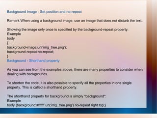 Background Image - Set position and no-repeat
Remark When using a background image, use an image that does not disturb the text.
Showing the image only once is specified by the background-repeat property:
Example
body
{
background-image:url('img_tree.png');
background-repeat:no-repeat;
}
Background - Shorthand property
As you can see from the examples above, there are many properties to consider when
dealing with backgrounds.
To shorten the code, it is also possible to specify all the properties in one single
property. This is called a shorthand property.
The shorthand property for background is simply "background":
Example
body {background:#ffffff url('img_tree.png') no-repeat right top;}
 