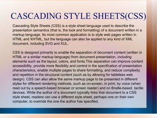 CASCADING STYLE SHEETS(CSS) Cascading Style Sheets (CSS) is a style sheet language used to describe the presentation semantics (that is, the look and formatting) of a document written in a markup language. Its most common application is to style web pages written in HTML and XHTML, but the language can also be applied to any kind of XML document, including SVG and XUL. CSS is designed primarily to enable the separation of document content (written in HTML or a similar markup language) from document presentation, including elements such as the layout, colors, and fonts.This separation can improve content accessibility, provide more flexibility and control in the specification of presentation characteristics, enable multiple pages to share formatting, and reduce complexity and repetition in the structural content (such as by allowing for tableless web design). CSS can also allow the same markup page to be presented in different styles for different rendering methods, such as on-screen, in print, by voice (when read out by a speech-based browser or screen reader) and on Braille-based, tactile devices. While the author of a document typically links that document to a CSS style sheet, readers can use a different style sheet, perhaps one on their own computer, to override the one the author has specified. 