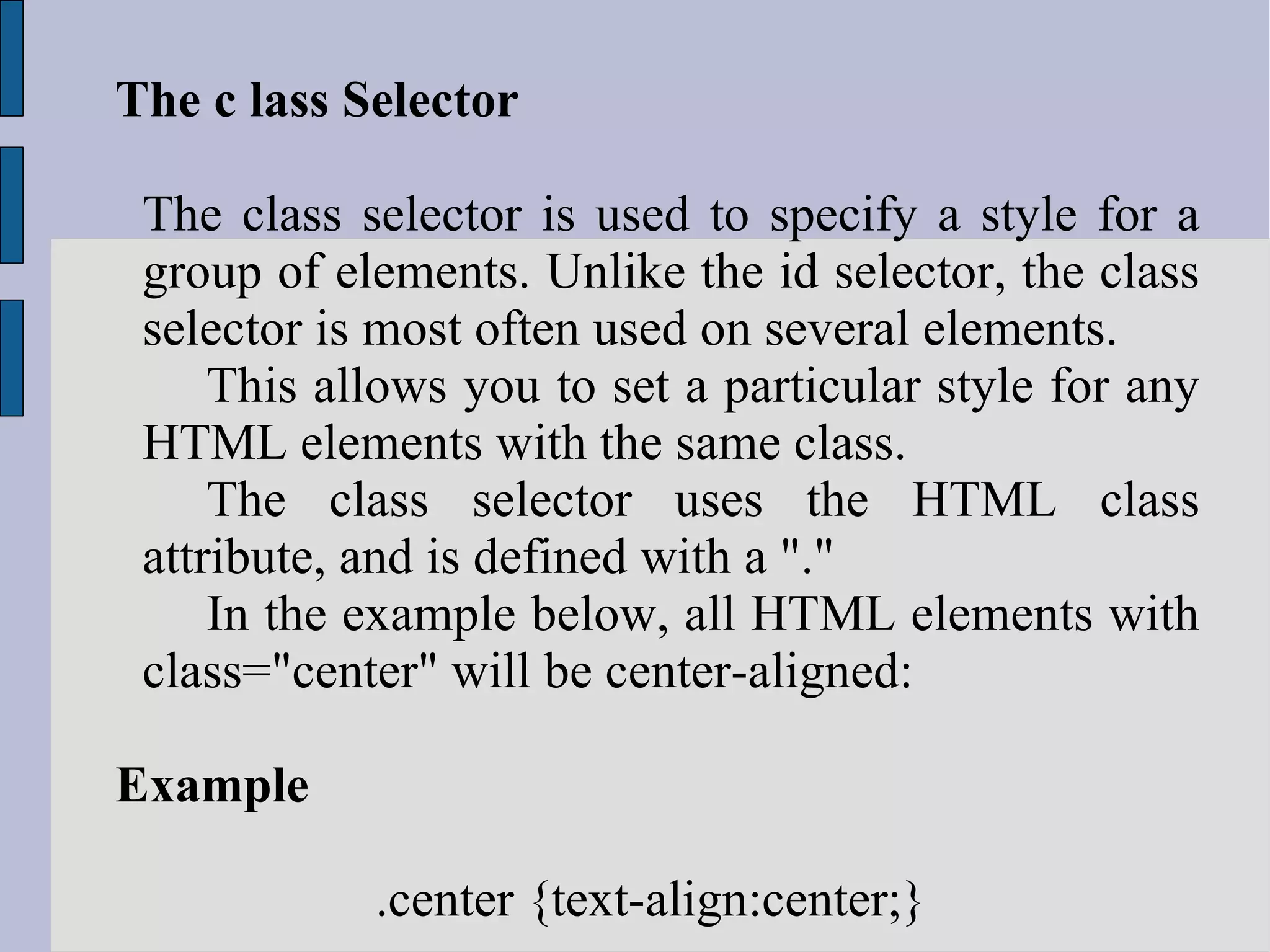 The c lass Selector The class selector is used to specify a style for a group of elements. Unlike the id selector, the class selector is most often used on several elements. This allows you to set a particular style for any HTML elements with the same class. The class selector uses the HTML class attribute, and is defined with a &quot;.&quot; In the example below, all HTML elements with class=&quot;center&quot; will be center-aligned: Example .center {text-align:center;}  