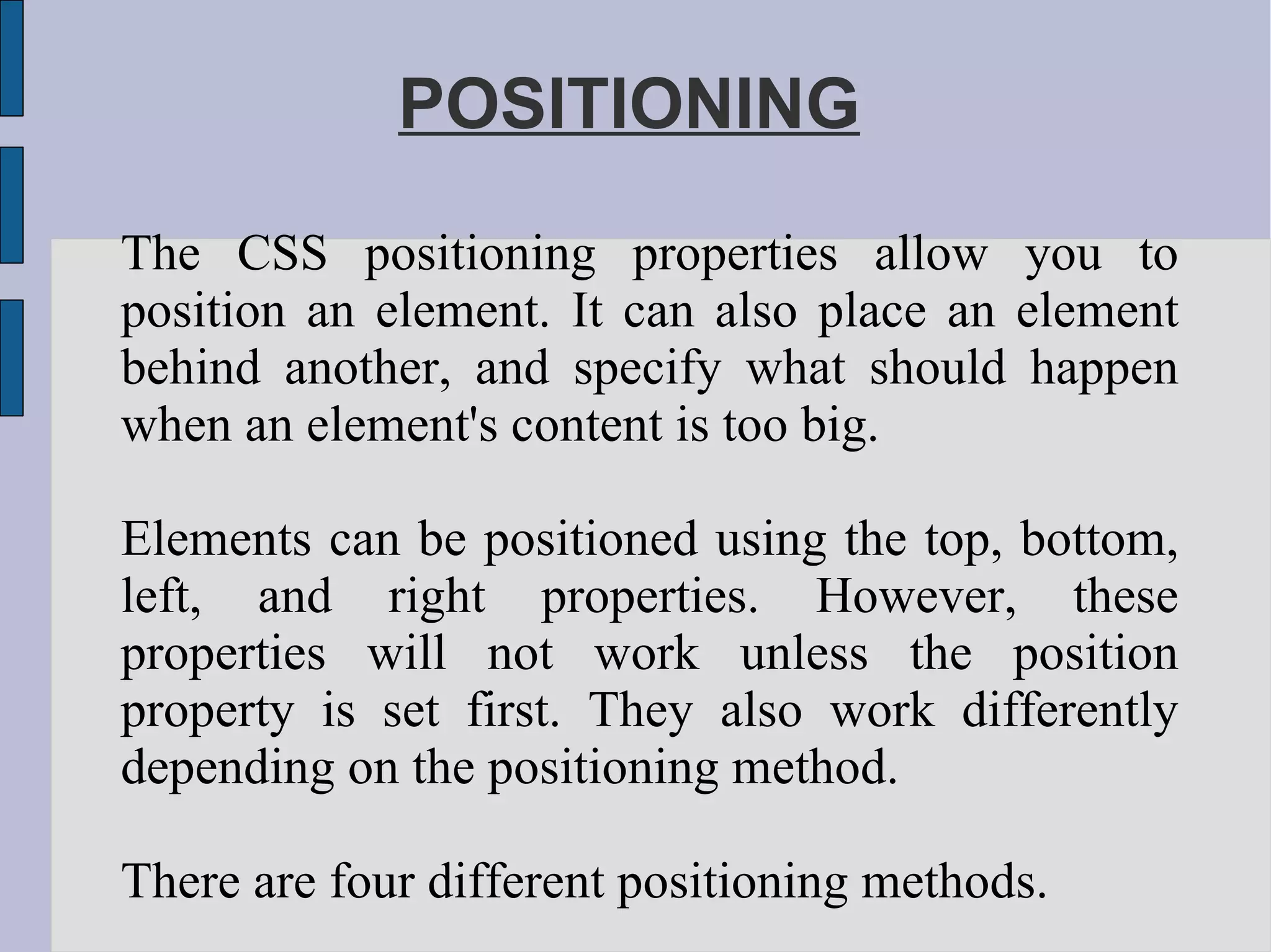 POSITIONING The CSS positioning properties allow you to position an element. It can also place an element behind another, and specify what should happen when an element's content is too big. Elements can be positioned using the top, bottom, left, and right properties. However, these properties will not work unless the position property is set first. They also work differently depending on the positioning method. There are four different positioning methods. 