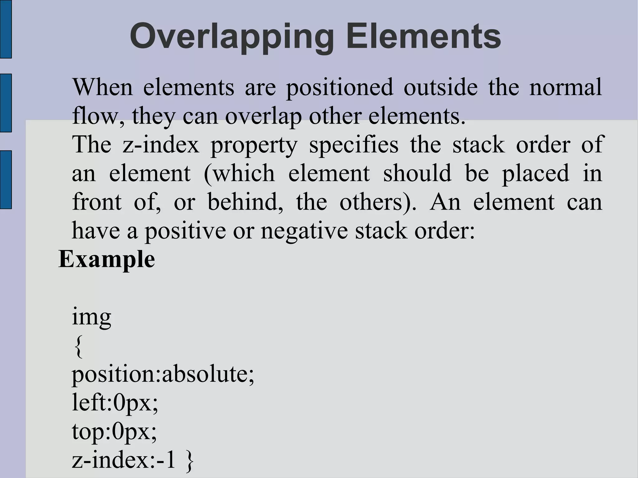 Overlapping Elements When elements are positioned outside the normal flow, they can overlap other elements. The z-index property specifies the stack order of an element (which element should be placed in front of, or behind, the others). An element can have a positive or negative stack order: Example img { position:absolute; left:0px; top:0px; z-index:-1 } 