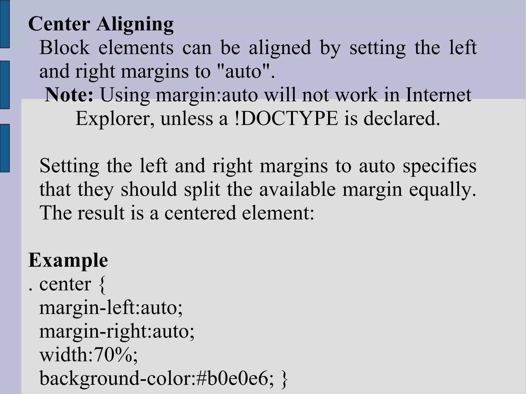 Center Aligning  Block elements can be aligned by setting the left and right margins to &quot;auto&quot;. Note:  Using margin:auto will not work in Internet Explorer, unless a !DOCTYPE is declared. Setting the left and right margins to auto specifies that they should split the available margin equally. The result is a centered element: Example . center { margin-left:auto; margin-right:auto; width:70%; background-color:#b0e0e6; } 