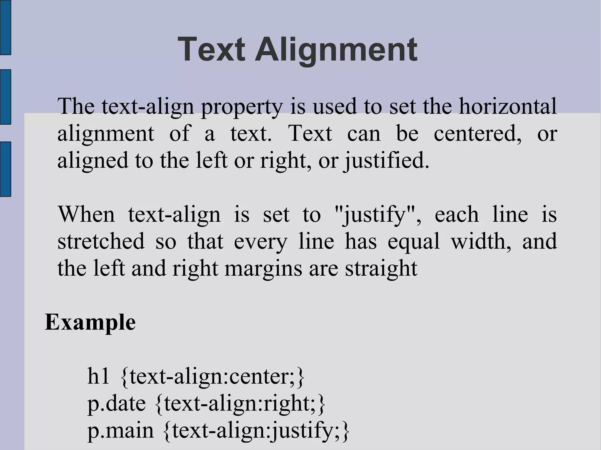 Text Alignment The text-align property is used to set the horizontal alignment of a text. Text can be centered, or aligned to the left or right, or justified. When text-align is set to &quot;justify&quot;, each line is stretched so that every line has equal width, and the left and right margins are straight Example h1 {text-align:center;} p.date {text-align:right;} p.main {text-align:justify;}  