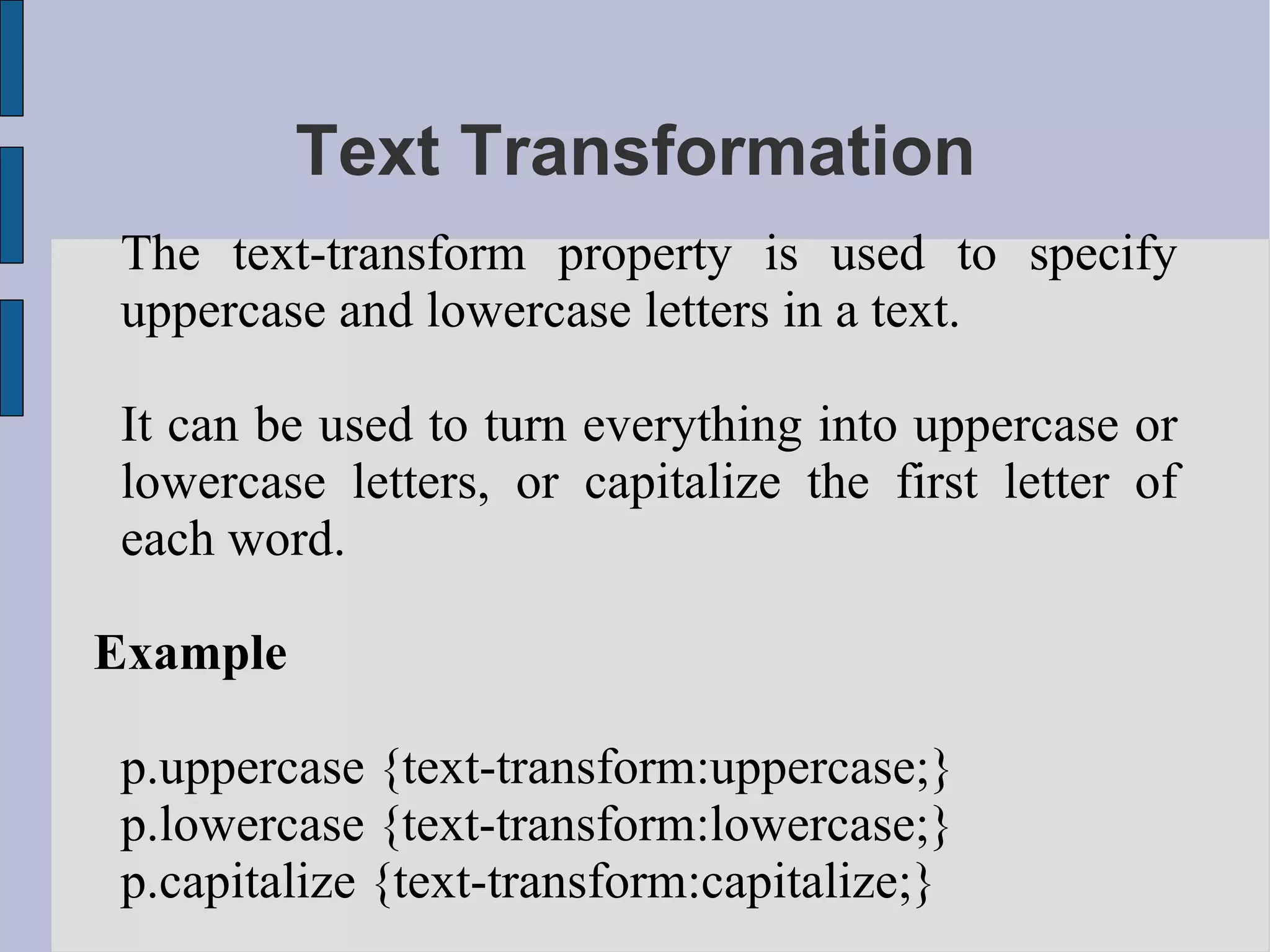 Text Transformation The text-transform property is used to specify uppercase and lowercase letters in a text. It can be used to turn everything into uppercase or lowercase letters, or capitalize the first letter of each word. Example p.uppercase {text-transform:uppercase;} p.lowercase {text-transform:lowercase;} p.capitalize {text-transform:capitalize;} 