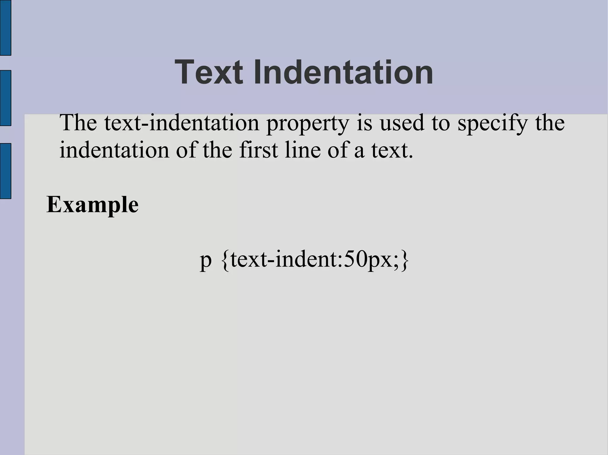 Text Indentation The text-indentation property is used to specify the indentation of the first line of a text. Example p {text-indent:50px;} 