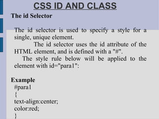 CSS ID AND CLASS The id Selector The id selector is used to specify a style for a single, unique element. The id selector uses the id attribute of the HTML element, and is defined with a "#". The style rule below will be applied to the element with id="para1": Example #para1 { text-align:center; color:red; }  