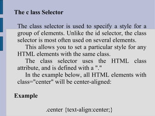 The c lass Selector The class selector is used to specify a style for a group of elements. Unlike the id selector, the class selector is most often used on several elements. This allows you to set a particular style for any HTML elements with the same class. The class selector uses the HTML class attribute, and is defined with a "." In the example below, all HTML elements with class="center" will be center-aligned: Example .center {text-align:center;}  