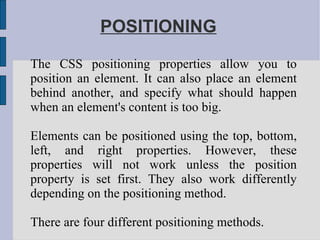 POSITIONING The CSS positioning properties allow you to position an element. It can also place an element behind another, and specify what should happen when an element's content is too big. Elements can be positioned using the top, bottom, left, and right properties. However, these properties will not work unless the position property is set first. They also work differently depending on the positioning method. There are four different positioning methods. 