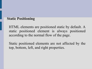 Static Positioning HTML elements are positioned static by default. A static positioned element is always positioned according to the normal flow of the page. Static positioned elements are not affected by the top, bottom, left, and right properties. 