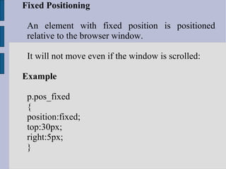 Fixed Positioning An element with fixed position is positioned relative to the browser window. It will not move even if the window is scrolled: Example p.pos_fixed { position:fixed; top:30px; right:5px; } 