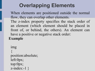 Overlapping Elements When elements are positioned outside the normal flow, they can overlap other elements. The z-index property specifies the stack order of an element (which element should be placed in front of, or behind, the others). An element can have a positive or negative stack order: Example img { position:absolute; left:0px; top:0px; z-index:-1 } 