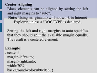 Center Aligning  Block elements can be aligned by setting the left and right margins to "auto". Note:  Using margin:auto will not work in Internet Explorer, unless a !DOCTYPE is declared. Setting the left and right margins to auto specifies that they should split the available margin equally. The result is a centered element: Example . center { margin-left:auto; margin-right:auto; width:70%; background-color:#b0e0e6; } 