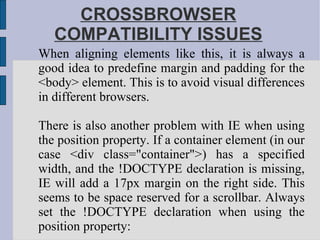 CROSSBROWSER COMPATIBILITY ISSUES When aligning elements like this, it is always a good idea to predefine margin and padding for the <body> element. This is to avoid visual differences in different browsers. There is also another problem with IE when using the position property. If a container element (in our case <div class="container">) has a specified width, and the !DOCTYPE declaration is missing, IE will add a 17px margin on the right side. This seems to be space reserved for a scrollbar. Always set the !DOCTYPE declaration when using the position property: 
