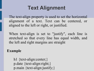 Text Alignment The text-align property is used to set the horizontal alignment of a text. Text can be centered, or aligned to the left or right, or justified. When text-align is set to "justify", each line is stretched so that every line has equal width, and the left and right margins are straight Example h1 {text-align:center;} p.date {text-align:right;} p.main {text-align:justify;}  