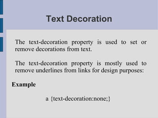 Text Decoration The text-decoration property is used to set or remove decorations from text. The text-decoration property is mostly used to remove underlines from links for design purposes: Example a {text-decoration:none;}  