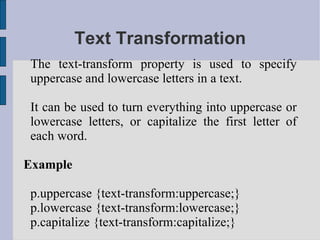 Text Transformation The text-transform property is used to specify uppercase and lowercase letters in a text. It can be used to turn everything into uppercase or lowercase letters, or capitalize the first letter of each word. Example p.uppercase {text-transform:uppercase;} p.lowercase {text-transform:lowercase;} p.capitalize {text-transform:capitalize;} 