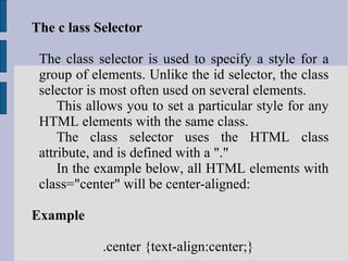 The c lass Selector The class selector is used to specify a style for a group of elements. Unlike the id selector, the class selector is most often used on several elements. This allows you to set a particular style for any HTML elements with the same class. The class selector uses the HTML class attribute, and is defined with a &quot;.&quot; In the example below, all HTML elements with class=&quot;center&quot; will be center-aligned: Example .center {text-align:center;}  