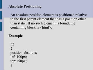 Absolute Positioning An absolute position element is positioned relative to the first parent element that has a position other than static. If no such element is found, the containing block is <html>: Example h2 { position:absolute; left:100px; top:150px; } 