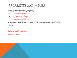 PROPERTIES AND VALUES:-
body { background ; purple; }
h1 { color : green; }
h2 { font-size: large ; }
p { color : #FFF ; }
Properties and Values tell an HTML elements how to display.
body
{
background : purple ;
color : green ;
}
 