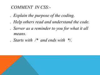 COMMENT IN CSS:-
. Explain the purpose of the coding.
. Help others read and understand the code.
. Server as a reminder to you for what it all
means.
. Starts with /* and ends with */.
 