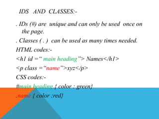IDS AND CLASSES:-
. IDs (#) are unique and can only be used once on
the page.
. Classes ( . ) can be used as many times needed.
HTML codes:-
<h1 id =“ main heading”> Names</h1>
<p class =“name”>xyz</p>
CSS codes:-
#main heading { color : green}
.name { color :red}
 
