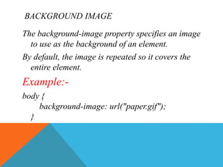 BACKGROUND IMAGE
The background-image property specifies an image
to use as the background of an element.
By default, the image is repeated so it covers the
entire element.
Example:-
body {
background-image: url("paper.gif");
}
 